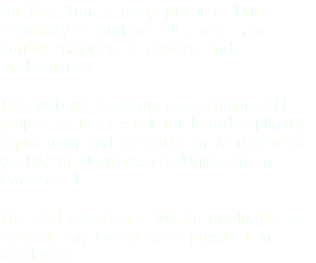 I’m Yuqi Yun, a rising junior at Duke University in Durham, NC, and I am double majoring in physics and mathematics. This website is about my summer REU project at the Center for Interdisciplinary Exploration and Research in Astrophysics (CIERA) of Northwestern University in Evanston, IL. The REU experience will be invaluable as I pursue my career as a physicist in academia.