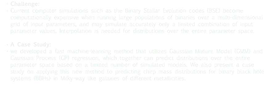 Challenge: Current computer simulations such as the Binary Stallar Evolution codes (BSE) become computationally expensive when running large populations of binaries over a multi-dimensional grid of input parameters, and may simulate accurately only a limited combination of input parameter values. Interpolation is needed for distributions over the entire parameter space. A Case Study: we developed a fast machine-learning method that utilizes Gaussian Mixture Model (GMM) and Gaussian Process (GP) regression, which together can predict distributions over the entire parameter space based on a limited number of simulated models. We also present a case study on applying this new method to predicting chirp mass distributions for binary black hole systems (BBHs) in Milky-way like galaxies of different metallicities. 